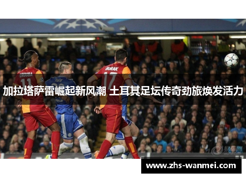 加拉塔萨雷崛起新风潮 土耳其足坛传奇劲旅焕发活力